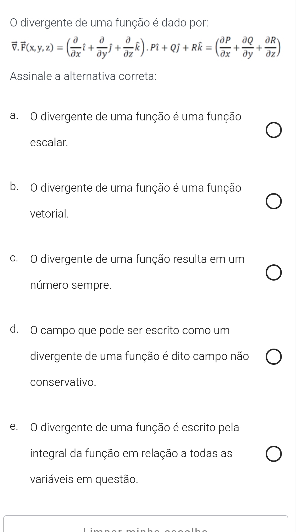 divergente de uma função é dado por:
vector v.vector F(x,y,z)=( partial /partial x hat i+ partial /partial y hat j+ partial /partial z hat k).Pi+Qj+Rhat k=( partial P/partial x + partial Q/partial y + partial R/partial z )
Assinale a alternativa correta:
a. O divergente de uma função é uma função
escalar.
b. O divergente de uma função é uma função
vetorial.
c. O divergente de uma função resulta em um
número sempre.
d. O campo que pode ser escrito como um
divergente de uma função é dito campo não
conservativo.
e. O divergente de uma função é escrito pela
integral da função em relação a todas as
variáveis em questão.