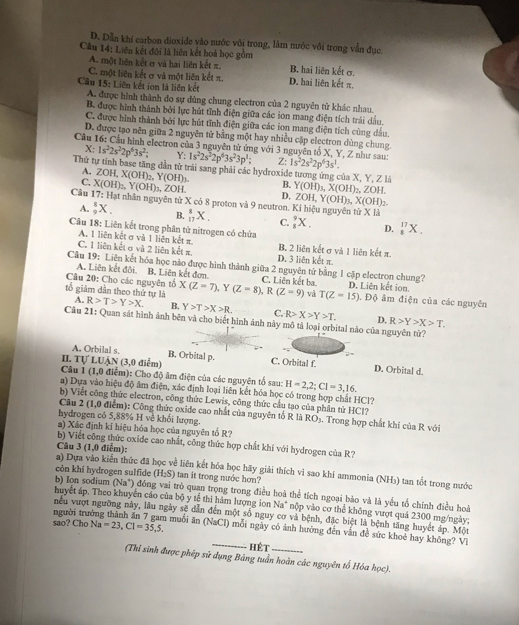 D. Dẫn khí carbon dioxide vào nước vôi trong, làm nước vôi trong vẫn đục.
Câu 14: Liên kết đôi là liên kết hoả học gồm
A. một liên kết σ và hai liên kết π. B. hai liên kết σ.
C. một liên kết σ và một liên kết π. D. hai liên kết π.
Câu 15: Liên kết ion là liên kết
A. được hình thành do sự dùng chung electron của 2 nguyên tử khác nhau.
B. được hình thành bởi lực hút tĩnh điện giữa các ion mang điện tích trái dấu.
C. được hình thành bởi lực hút tĩnh điện giữa các ion mang điện tích cùng dấu.
D. được tạo nên giữa 2 nguyên tử bằng một hay nhiều cặp electron dùng chung.
Câu 16: Cầu hình electron của 3 nguyên tử ứng với 3 nguyên tố X, Y, Z như sau:
X: 1s^22s^22p^63s^2; Y: 1s^22s^22p^63s^23p^1; Z: 1s^22s^22p^63s^1.
Thứ tự tính base tăng dần từ trái sang phải các hydroxide tương ứng của X, Y, Z là
A. ZOH,X(OH)_2,Y(OH)_3
C. X(OH)_2,Y(OH)_3, ZOH
B. Y(OH)_3,X(OH) 2, 2 OF
D. ZOH,Y(OH)_3,X(OH)_2.
Câu * 17: Hạt nhân nguyên tử X có 8 proton và 9 neutron. Kí hiệu nguyên tử X là
A. _9^(8X.
B. _(17)^8X.
C. _8^9X.
Câu 18: Liên kết trong phân tử nitrogen có chứa
D. _8^(17)X.
A. 1 liên kết σ và 1 liên kết π. B. 2 liên kết σ và 1 liên kết π.
C. 1 liên kết σ và 2 liên kết π. D. 3 liên kết π.
Câu 19: Liên kết hóa học nào được hình thành giữa 2 nguyên tử bằng 1 cặp electron chung?
A. Liên kết đôi. B. Liên kết đơn. C. Liên kết ba. D. Liên kết ion.
Câu 20: Cho các nguyên tố X(Z=7),Y(Z=8),R(Z=9) và T(Z=15). Độ âm điện của các nguyên
tố giảm dần theo thứ tự là
A. R>T>Y>X. B. Y>T>X>R. C. R>X>Y>T. D. R>Y>X>T.
Câu 21: Quan sát hình ảnh bên và cho biết hình ảnh này mô tả loại orbital nào của nguyên tử?
A. Orbilal s. B. Orbital p. C. Orbital f. D. Orbital d.
II. Tự LUẠN (3,0 điểm)
Câu 1 (1,0 điểm): Cho độ âm điện của các nguyên tố sau: H=2,2;Cl=3,16.
a) Dựa vào hiệu độ âm điện, xác định loại liên kết hóa học có trong hợp chất HCl?
b) Viết công thức electron, công thức Lewis, công thức cấu tạo của phần tử HCl?
Câu 2 (1,0 điểm): Công thức oxide cao nhất của nguyên tố R là RO_3). Trong hợp chất khí của R với
hydrogen có 5,88% H về khối lượng.
a) Xác định kí hiệu hóa học của nguyên tố R?
b) Viết công thức oxide cao nhất, công thức hợp chất khí với hydrogen của R?
Câu 3 (1,0 điểm):
a) Dựa vào kiến thức đã 1 lễ liên kết hóa học hãy giải thích vì sao khí ammonia (NH₃) tan tốt trong nước
còn khí hydrogen sulfide (H_2S) tan ít trong nước hơn?
b) Ion sodium (Na*) đóng vai trò quan trọng trong điều hoà thể tích ngoại bào và là yếu tố chính điều hoà
huyết áp. Theo khuyến cáo của bộ y tế thì hàm lượng ion Na* nộp vào cơ thể không vượt quá 2300 mg/ngày;
người trưởng iếu vượt ngưỡng này, lâu ngày sẽ dẫn đến một số nguy cơ và bệnh, đặc biệt là bệnh tăng huyết áp. Một
sao? Cho Na =23,C1=35,5.
n muối ăn (NaCl) mỗi ngày có ảnh hưởng đến vấn đề sức khoẻ hay không? Vì
-- Hét
(Thí sinh được phép sử dụng Bảng tuần hoàn các nguyên tố Hóa học).