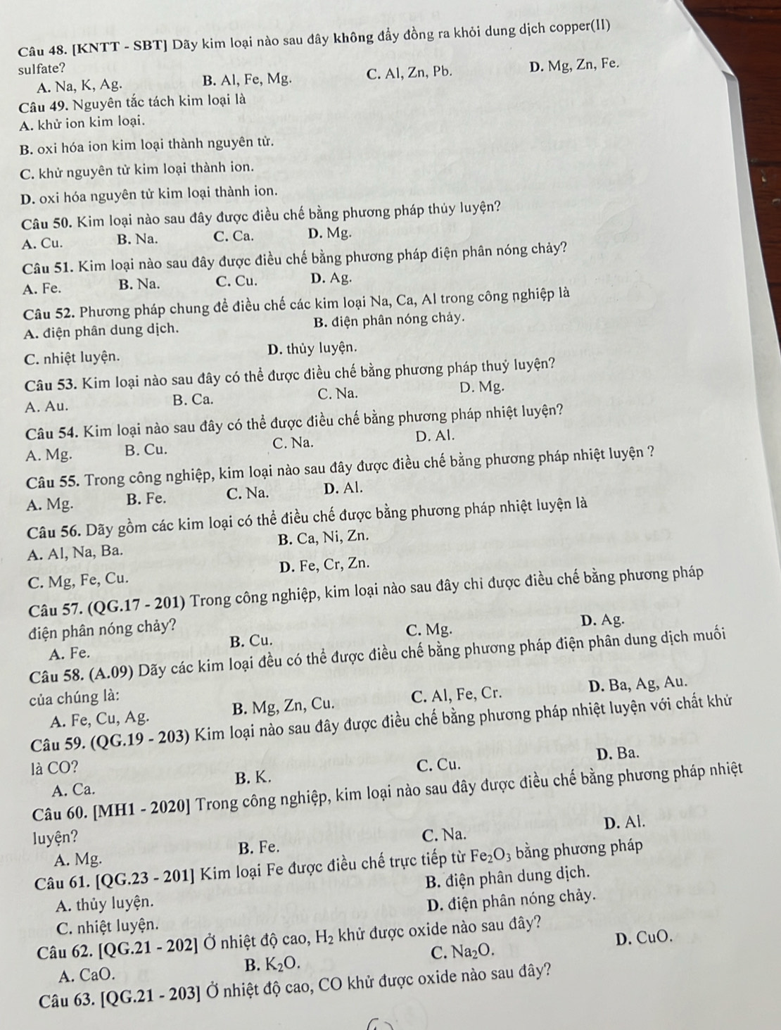[KNTT - SBT] Dãy kim loại nào sau đây không đầy đồng ra khỏi dung dịch copper(II)
sulfate? D. Mg, Zn, Fe.
A. Na, K, Ag. B. Al, Fe, Mg. C. Al, Zn, Pb.
Câu 49. Nguyên tắc tách kim loại là
A. khử ion kim loại.
B. oxi hóa ion kim loại thành nguyên tử.
C. khử nguyên tử kim loại thành ion.
D. oxi hóa nguyên tử kim loại thành ion.
Câu 50. Kim loại nào sau đây được điều chế bằng phương pháp thủy luyện?
A. Cu. B. Na. C. Ca. D. Mg.
Câu 51. Kim loại nào sau đây được điều chế bằng phương pháp điện phân nóng chảy?
A. Fe. B. Na. C. Cu. D. Ag.
Câu 52. Phương pháp chung đề điều chế các kim loại Na, Ca, Al trong công nghiệp là
A. điện phân dung dịch. B. điện phân nóng chảy.
C. nhiệt luyện. D. thủy luyện.
Câu 53. Kim loại nào sau đây có thể được điều chế bằng phương pháp thuỷ luyện?
A. Au. B. Ca. C. Na.
D. Mg.
Câu 54. Kim loại nào sau đây có thể được điều chế bằng phương pháp nhiệt luyện?
C. Na.
A. Mg. B. Cu. D. Al.
Câu 55. Trong công nghiệp, kim loại nào sau đây được điều chế bằng phương pháp nhiệt luyện ?
A. Mg. B. Fe. C. Na. D. Al.
Câu 56. Dãy gồm các kim loại có thể điều chế được bằng phương pháp nhiệt luyện là
A. Al, Na, Ba. B. Ca, Ni, Zn.
C. Mg, Fe, Cu. D. Fe, Cr, Zn.
Câu 57. (QG.17 - 201) Trong công nghiệp, kim loại nào sau đây chi được điều chế bằng phương pháp
B. Cu. D. Ag.
điện phân nóng chảy? C. Mg.
A. Fe.
Câu 58. (A.09) Dãy các kim loại đều có thể được điều chế bằng phương pháp điện phân dung dịch muối
của chúng là: C. Al, Fe, Cr.
A. Fe, Cu, Ag. B. Mg, Zn, Cu. D. Ba, Ag, Au.
Câu 59. (QG.19 - 203) Kim loại nào sau đây được điều chế bằng phương pháp nhiệt luyện với chất khứ
là CO? C. Cu. D. Ba.
A. Ca. B. K.
Câu 60. [MH1 - 2020] Trong công nghiệp, kim loại nào sau đây được điều chế bằng phương pháp nhiệt
luyện? C. Na. D. Al.
A. Mg. B. Fe.
Câu 61. [( QG.23 - 201] Kim loại Fe được điều chế trực tiếp từ Fe_2O_3 bằng phương pháp
A. thủy luyện. B. điện phân dung dịch.
D. điện phân nóng chảy.
C. nhiệt luyện.
Câu 62. [QG.21-202] Ở nhiệt độ cao, H_2 khử được oxide nào sau đây?
B. K_2O.
C. Na_2O. D. CuO.
A. CaO.
Câu 63. [QG.21 - 203] Ở nhiệt độ cao, CO khử được oxide nào sau đây?