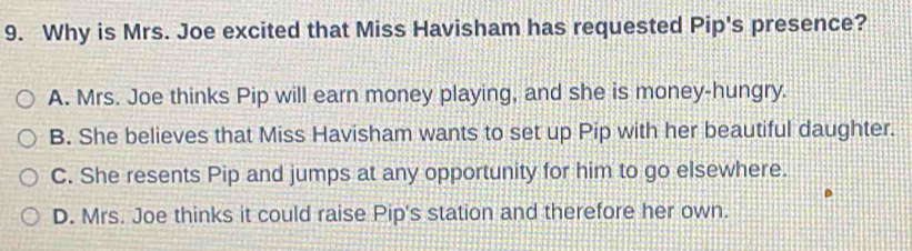 Why is Mrs. Joe excited that Miss Havisham has requested Pip's presence?
A. Mrs. Joe thinks Pip will earn money playing, and she is money-hungry.
B. She believes that Miss Havisham wants to set up Pip with her beautiful daughter.
C. She resents Pip and jumps at any opportunity for him to go elsewhere.
D. Mrs. Joe thinks it could raise Pip's station and therefore her own.