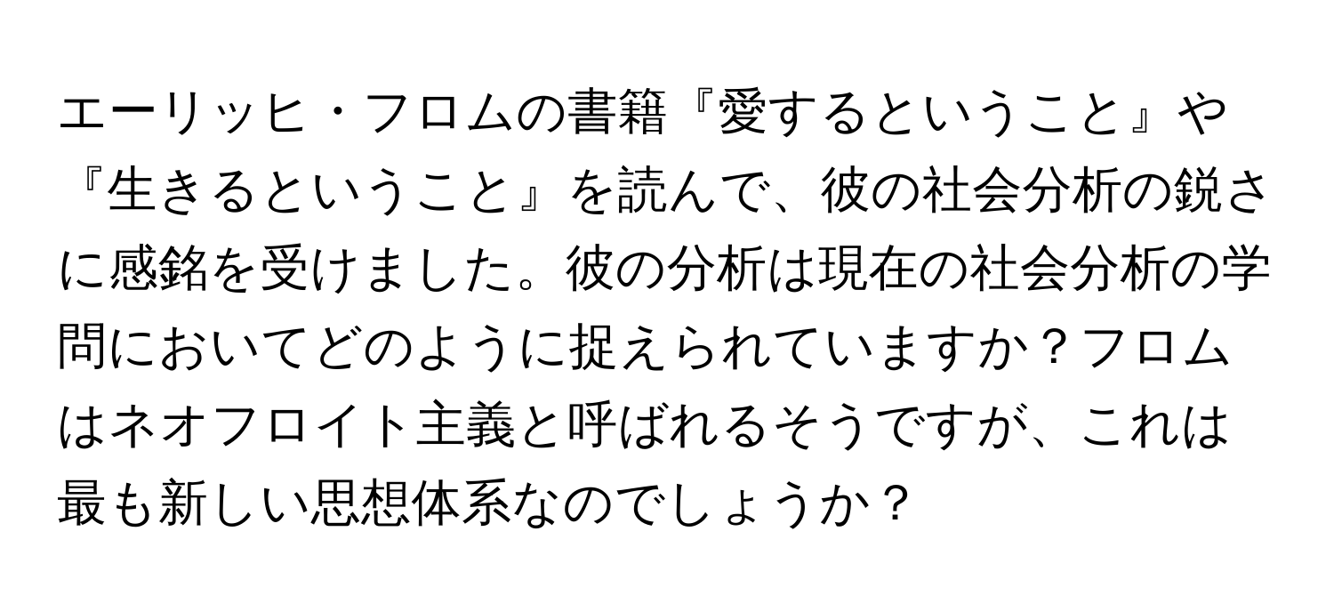 エーリッヒ・フロムの書籍『愛するということ』や『生きるということ』を読んで、彼の社会分析の鋭さに感銘を受けました。彼の分析は現在の社会分析の学問においてどのように捉えられていますか？フロムはネオフロイト主義と呼ばれるそうですが、これは最も新しい思想体系なのでしょうか？