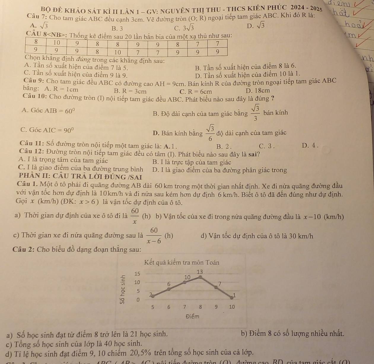 BQ ĐÊ KHẢO SÁT KÌ II LàN 1 - GV: NGUYÊN THị THU - THCS KIÊN PHÚC 2024 - 2025
Câu 7: Cho tam giác ABC đều cạnh 3cm. Vẽ đường tròn (O;R) ngoại tiếp tam giác ABC. Khi đó R là:
A. sqrt(3) B. 3 C. 3sqrt(3) D. sqrt(3)
câu 8 :: Thống kê điểmhủ như sau:
h đúng trong các khăng định sau:
A. Tần số xuất hiện của điểm 7 là 5. B. Tần số xuất hiện của điểm 8 là 6.
C. Tần số xuất hiện của điểm 9 là 9. D. Tần số xuất hiện của điểm 10 là 1.
Câu 9: Cho tam giác đều ABC có đường cao AH=9cm. Bán kính R của đường tròn ngoại tiếp tam giác ABC
bằng: A. R=1cm B. R=3cm
C. R=6cm D. 18cm
Câu 10: Cho đường tròn (I) nội tiếp tam giác đều ABC. Phát biểu nào sau đây là đúng ?
A. GocAIB=60°
B. Độ dài cạnh của tam giác bằng  sqrt(3)/3  bán kính
C. GocAIC=90° D. Bán kính bằng  sqrt(3)/6  độ dài cạnh của tam giác
Câu 11: Số đường tròn nội tiếp một tam giác là: A.1. B.  2. C. 3 . D. 4 .
Câu 12: Đường tròn nội tiếp tam giác đều có tâm (I). Phát biểu nào sau đây là sai?
A. I là trọng tâm của tam giác B. I là trực tập của tam giác
C. I là giao điểm của ba đường trung bình D. I là giao điểm của ba đường phân giác trong
pHÀN II: CÂU TRẢ LỜI ĐÚNG /SAI
Câu 1. Một ô tô phải đi quãng đường AB dài 60 km trong một thời gian nhất định. Xe đi nửa quãng đường đầu
với vận tốc hơn dự định là 10km/h và đi nửa sau kém hơn dự định 6km/h. Biết ô tô đã đến đúng như dự định.
Gọi x (km/h) (ĐK: x>6) là vận tốc dự định của ô tô.
a) Thời gian dự định của xe ô tô đi là  60/x  (h) b) Vận tốc của xe đi trong nửa quãng đường đầu là x-10 (km/h)
c) Thời gian xe đi nửa quãng đường sau là  60/x-6 (h) d) Vận tốc dự định của ô tô là 30 km/h
Câu 2: Cho biểu đồ dạng đoạn thẳng sau:
Kết quả kiểm tra món Toán
15
13
10
10
6
7
5
2
1
0
5 6 7 8 9 10
Điểm
a) Số học sinh đạt từ điểm 8 trở lên là 21 học sinh. b) Điểm 8 có số lượng nhiều nhất.
c) Tổng số học sinh của lớp là 40 học sinh.
d) Ti lệ học sinh đạt điểm 9, 10 chiếm 20,5% trên tổng số học sinh của cả lớp.
BD sủa tạm giác cắt (O