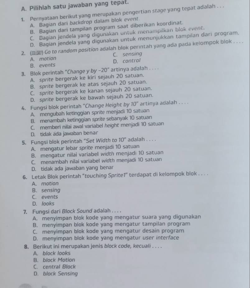 Pilihlah satu jawaban yang tepat.
1. Pernyataan berikut yang merupakan pengertian stage yang tepat adalah . . .
A. Bagian dari backdrop dalam blok event.
B. Bagian dari tampilan program saat diberikan koordinat.
C. Bagian jendela yang digunakan untuk menampilkan blok event.
D. Bagian jendela yang digunakan untuk menunjukkan tampilan dari program.
2. ( ) Go to random position adalah blok perintah yang ada pada kelompok blok . . . .
A. motion C. sensing
B. events D. control
3. Blok perintah “Change y by -20'' artinya adalah . . . .
A. sprite bergerak ke kiri sejauh 20 satuan.
B. sprite bergerak ke atas sejauh 20 satuan.
C. sprite bergerak ke kanan sejauh 20 satuan.
D. sprite bergerak ke bawah sejauh 20 satuan.
4. Fungsi blok perintah “Change Height by 10'' artinya adalah . . . .
A. mengubah ketinggian sprite menjadi 10 satuan
B. menambah ketinggian sprite sebanyak 10 satuan
C. memberi nilai awal variabel height menjadi 10 satuan
D. tidak ada jawaban benar
5. Fungsi blok perintah “Set Width to 10'' adalah . . . .
A. mengatur lebar sprite menjadi 10 satuan
B. mengatur nilai variabel width menjadi 10 satuan
C. menambah nilai variabel width menjadi 10 satuan
D. tidak ada jawaban yang benar
6. Letak Blok perintah “touching Sprite1” terdapat di kelompok blok . . . .
A. motion
B. sensing
C. events
D. looks
7. Fungsi dari Block Sound adalah . . . .
A. menyimpan blok kode yang mengatur suara yang digunakan
B. menyimpan blok kode yang mengatur tampilan program
C. menyimpan blok kode yang mengatur desain program
D. menyimpan blok kode yang mengatur user interface
8. Berikut ini merupakan jenis block code, kecuali . . . .
A. block looks
B. block Motion
C. central Block
D. block Sensing