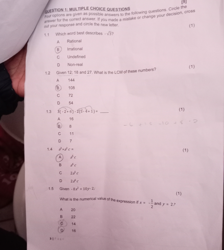 [5]
QUESTION 1: MULTIPLE CHOICE QUESTIONS
Four options are given as possible answers to the following questions. Circle the
answer for the correct answer. If you made a mistake or change your decision, cross
out your response and circle the new letter.
(1)
1.1 Which word best describes -sqrt(3) ？
A Rational
B Irrational
C Undefined
D Non-real (1)
1.2 Given 12; 18 and 27. What is the LCM of these numbers?
A€ £ 144
B 108
C 72
D 54
1.3 3(-2+6)-2(5-4+1)= _(1)
A 16
B 8
C 11
D 7
1.4 a^3* a^2c= (1)
A a^5c
B d^6c
C 2a^5c
D 2a^6c
1.5 Given -8x^2+10y-2
(1)
What is the numerical value of the expression if x=- 1/2  and y=2 2
A 20
B 22
C 14
D 16
3 