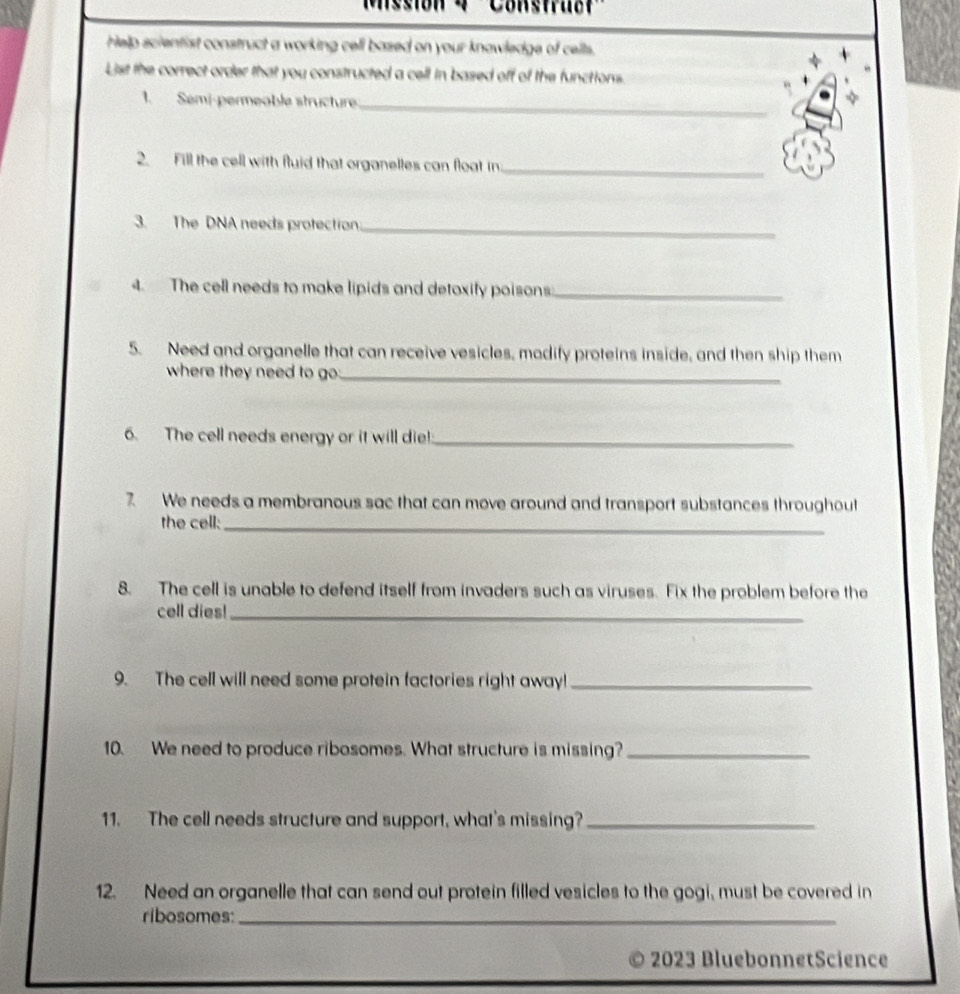 ''Construct'' 
Help scientist construct a working cell based on your knowledge of cells. 
List the correct order that you constructed a cell in based off of the functions. 
1. Sémi-permeoble structure 
_ 
2. Fill the cell with fluid that organelles can float in 
_ 
3. The DNA needs protection_ 
4. The cell needs to make lipids and detoxify poisons:_ 
5. Need and organelle that can receive vesicles, modify proteins inside, and then ship them 
where they need to go _ 
6. The cell needs energy or it will die!:_ 
7 We needs a membranous sac that can move around and transport substances throughout 
the cell:_ 
8. The cell is unable to defend itself from invaders such as viruses. Fix the problem before the 
cell dies!_ 
9. The cell will need some protein factories right away!_ 
10. We need to produce ribosomes. What structure is missing?_ 
11. The cell needs structure and support, what's missing?_ 
12. Need an organelle that can send out protein filled vesicles to the gogi, must be covered in 
ribosomes:_ 
2023 BluebonnetScience