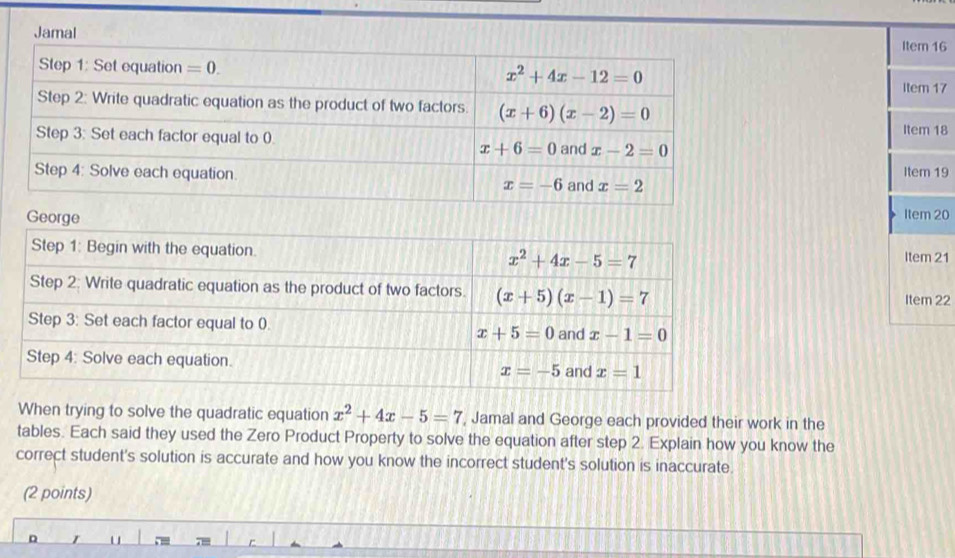 Item 16
Item 17
Item 18
Item 19
Item 20
Item 21
Item 22
When trying to solve the quadratic equation x^2+4x-5=7 , Jamal and George each provided their work in the
tables. Each said they used the Zero Product Property to solve the equation after step 2. Explain how you know the
correct student's solution is accurate and how you know the incorrect student's solution is inaccurate.
(2 points)
D