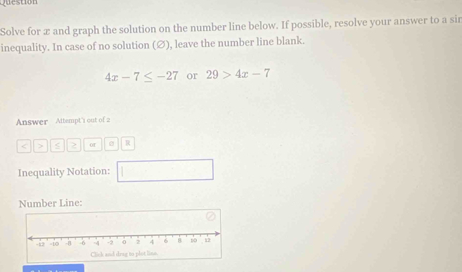 Question 
Solve for æ and graph the solution on the number line below. If possible, resolve your answer to a sin 
inequality. In case of no solution (∅), leave the number line blank.
4x-7≤ -27 or 29>4x-7
Answer Attempt 1 out of 2
or R 
Inequality Notation:  ... □ 
Number Line: