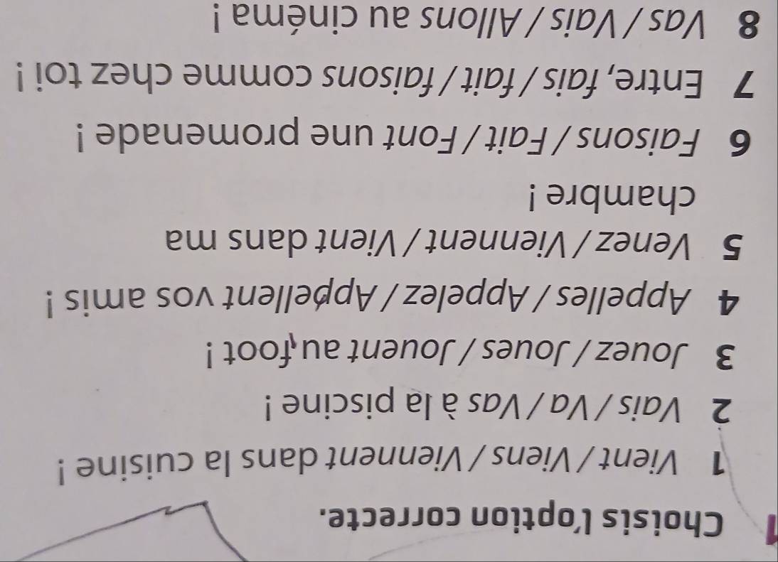Choisis l’option correcte.
1 Vient / Viens / Viennent dans la cuisine !
2 Vais / Va / Vas à la piscine !
3 Jouez / Joues / Jouent au foot !
4 Appelles / Appelez / Appellent vos amis !
5 Venez / Viennent / Vient dans ma
chambre !
6 Faisons / Fait / Font une promenade !
7 Entre, fais / fait / faisons comme chez toi !
8 Vas / Vais / Allons au cinéma !