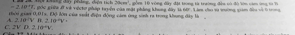 Ca 28. Một khủng đay pháng, diện tích 20cm^2 , gồm 10 vòng dây đặt trong từ trường đều có độ lớn cảm ứng từ B
=2.10^(-4)T 1, góc giữa B và véctơ pháp tuyến của mặt phẳng khung dây là 60° Làm cho từ trường giảm đều về 0 trong
thời gian 0,01s. Độ lớn của suất điện động cảm ứng sinh ra trong khung dây là
A. 2.10^(-2)V B. 2.10^(-4)V°
C. 2V D. 2.10^(-6)V.