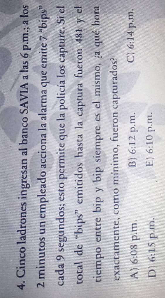 Cinco ladrones ingresan al banco SAVIA a las 6 p.m.; a los
2 minutos un empleado acciona la alarma que emite 7 “bips”
cada 9 segundos; esto permite que la policía los capture. Si el
total de “bips” emitidos hasta la captura fueron 481 y el
tiempo entre bip y bip siempre es el mismo, ¿a qué hora
exactamente, como mínimo, fueron capturados?
C) 6:14
A) 6:08 p.m. B) 6:12 p.m. p.m.
E) 6:10
D) 6:15 p.m. p.m.
