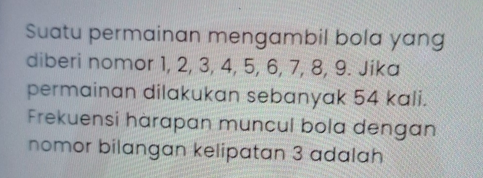 Suatu permainan mengambil bola yang 
diberi nomor 1, 2, 3, 4, 5, 6, 7, 8, 9. Jika 
permainan dilakukan sebanyak 54 kali. 
Frekuensi hàrapan muncul bola dengan 
nomor bilangan kelipatan 3 adalah