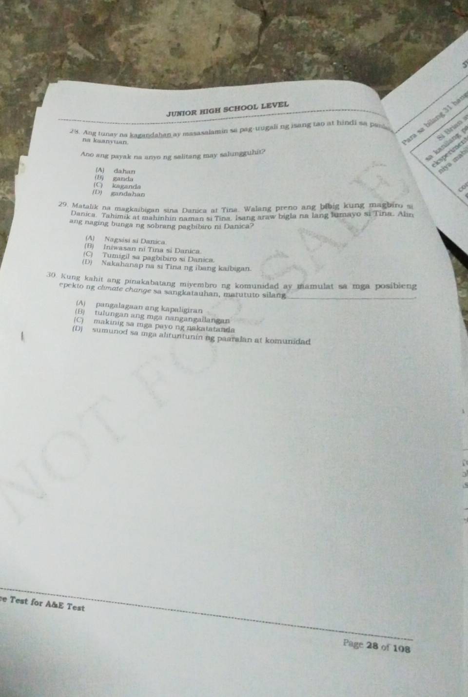 JUNIOR HIGH SCHOOL LEVEL
28. Ang tunay na kagandahan ay masasalamin sa pag-uugali ng isang tao at hindi sa pank
na kaanvuan
ara sạ bilang 31 hái
Ano ang payak na anyo ng salitang may salungguhit?
a kanilang S Brian 
ksperimer
(A) dahan
myə mab
(B) ganda
(C) kaganda
co
(D) gandahan
29. Matalik na magkaibigan sina Danica at Tina. Walang preno ang bibig kung magbiro s
Danica. Tahimik at mahinhin naman si Tina. Isang araw bigla na lang lumayo si Tina. Alin
ang naging bunga ng sobrang pagbibiro ni Danica?
(A) Nagsisi si Danica.
(B) Iniwasan ni Tina si Danica.
(C) Tumigil sa pagbibiro si Danica.
(D) Nakahanap na si Tina ng ibang kaibigan.
30. Kung kahit ang pinakabatang miyembro ng komunidad ay mamulat sa mga posibleng
epekto ng climate change sa sangkatauhan, matututo silang_
(A) pangalagaan ang kapaligiran
(B) tulungan ang mga nangangailangan
(C) makinig sa mga payo ng nakatatanda
(D) sumunod sa mga alituntunin ng paaralan at komunidad
e Test for A&E Test
Page 28 of 108