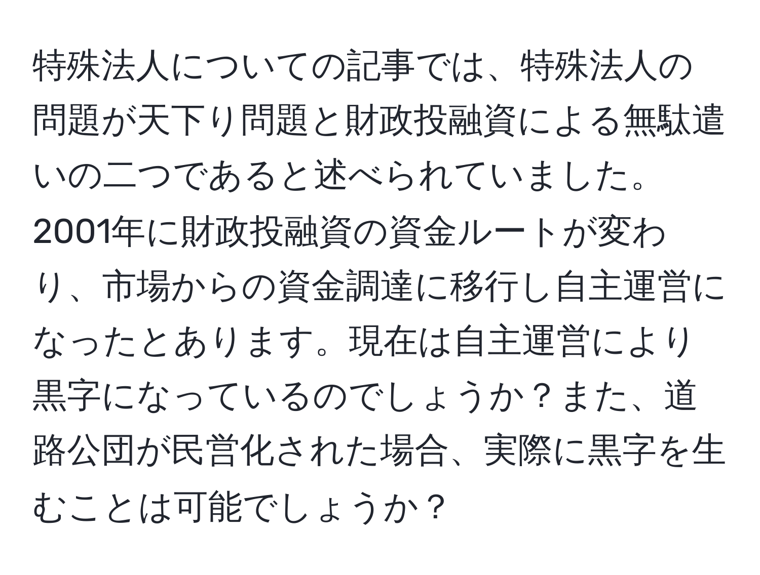 特殊法人についての記事では、特殊法人の問題が天下り問題と財政投融資による無駄遣いの二つであると述べられていました。2001年に財政投融資の資金ルートが変わり、市場からの資金調達に移行し自主運営になったとあります。現在は自主運営により黒字になっているのでしょうか？また、道路公団が民営化された場合、実際に黒字を生むことは可能でしょうか？