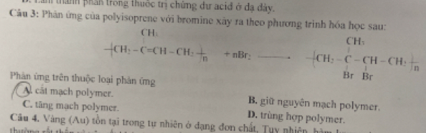 an thành phần trong thuộc trị chứng dự acid ở đa dày.
Câu 3: Phân ứng của polyisoprene với bromine xây ra theo phương trình hóa học sau:
CH:
-CH_2-C=CH-CH_2 1/n +nBr_2 ^. -[CH_2-C-CH-CH,frac BrBr 
Phân ứng trên thuộc loại phản ứng
Al cát mạch polymer. B. giữ nguyên mạch polymer.
C. tăng mạch polymer. D. trùng hợp polymer.
Câu 4. Vàng (Au) tồn tại trong tự nhiên ở đạng đơn chất, Tụy nhiên