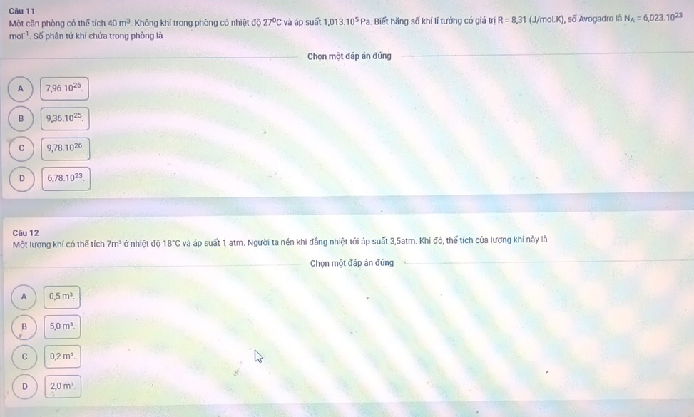Một căn phòng có thể tích 40m^3 Không khí trong phòng có nhiệt độ 27°C và áp suất 1,013.10^5Pa Biết hằng số khí lí tưởng có giá trị R=8,31 (J/mol. K), số Avogadro là N_A=6,023.10^(23)
mol'. Số phân tứ khí chứa trong phòng là
Chọn một đáp án đúng
A 7,96.10^(26).
B 9,36.10^(25).
C 9,78.10^(26).
D 6,78.10^(23). 
Câu 12
Một lượng khí có thể tích 7m^3 ở nhiệt độ 18°C và áp suất 1 atm. Người ta nén khi đẳng nhiệt tới áp suất 3,5atm. Khi đó, thể tích của lượng khí này là
Chọn một đáp án đúng
A 0, 5m^3.
B 5, 0m^3.
C 0,2m^3.
D 2,0m^3.