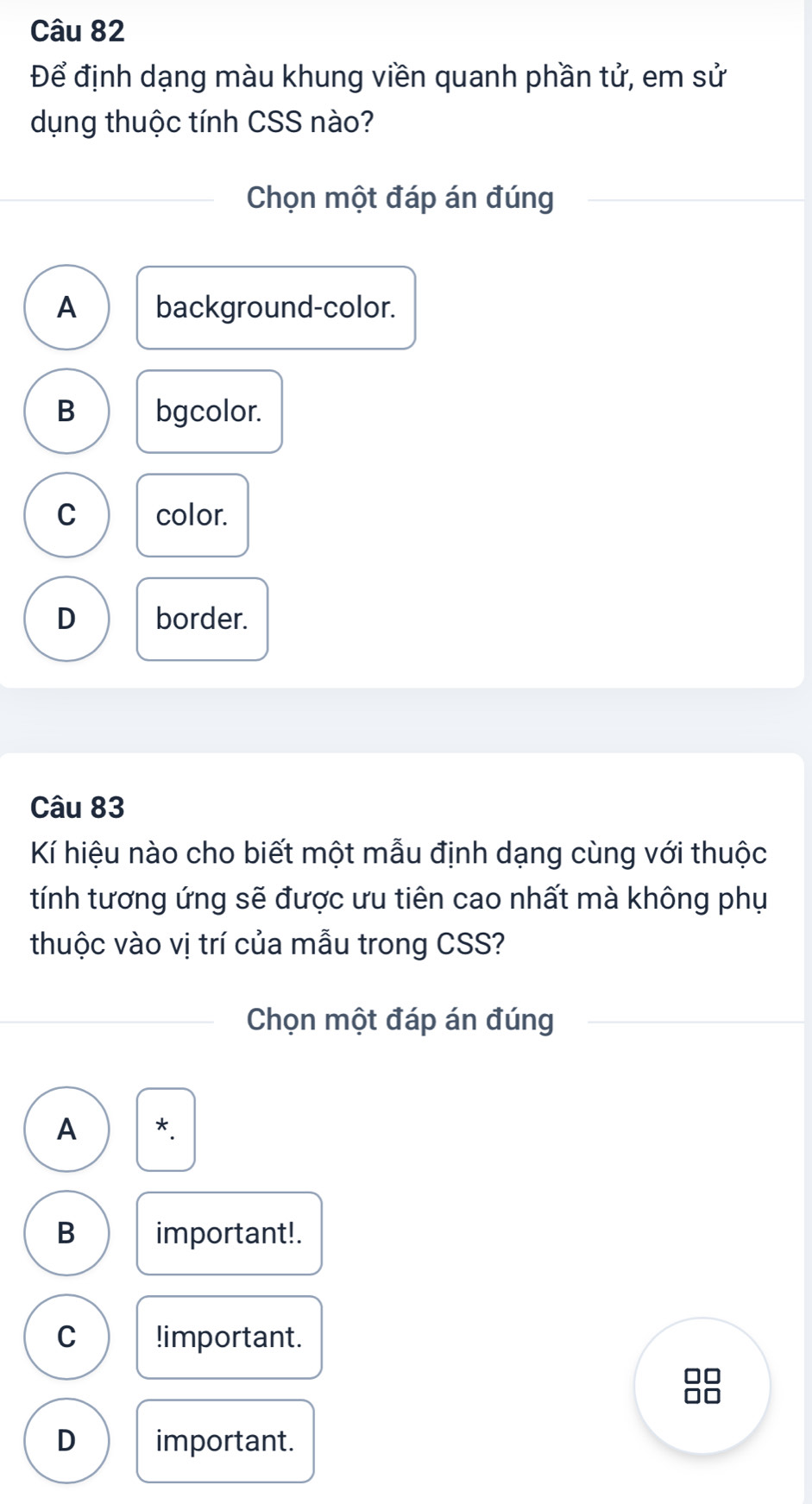 Để định dạng màu khung viền quanh phần tử, em sử
dụng thuộc tính CSS nào?
Chọn một đáp án đúng
A background-color.
B bgcolor.
C color.
D border.
Câu 83
Kí hiệu nào cho biết một mẫu định dạng cùng với thuộc
tính tương ứng sẽ được ưu tiên cao nhất mà không phụ
thuộc vào vị trí của mẫu trong CSS?
Chọn một đáp án đúng
A *
B important!.
C !important.
10
D important.