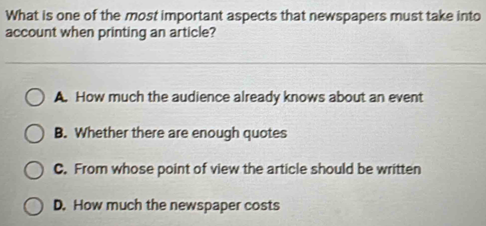 What is one of the most important aspects that newspapers must take into
account when printing an article?
A. How much the audience already knows about an event
B. Whether there are enough quotes
C. From whose point of view the article should be written
D. How much the newspaper costs