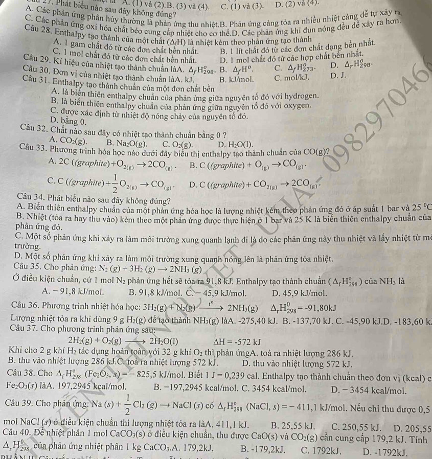 à A. (1) và (2).B. (3) và (4). C. (1) và (3). D. (2) và (4).
27. Phát biểu nào sau đây không đúng?
A. Các phản ứng phân hủy thường là phản ứng thu nhiệt.B. Phản ứng cảng tỏa ra nhiều nhiệt cảng dễ tự xảy ra
C. Các phản ứng oxi hóa chất béo cung cấp nhiệt cho cơ thể.D. Các phản ứng khi đun nóng đều dễ xảy ra hơn
Cầu 28. Enthalpy tạo thành của một chất (Δ/H) là nhiệt kèm theo phản ứng tạo thành
A. 1 gam chất đó từ các đơn chất bền nhất. B. 1 lít chất đó từ các đơn chất dạng bền nhất.
C. 1 mol chất đó từ các đơn chất bền nhất. D. 1 mol chất đó từ các hợp chất bền nhất.
Câu 29. Kí hiệu của nhiệt tạo thành chuẩn làA. △ _fH_(298)^o. B. △ _fH^o. C. △ _fH_(273)^o. D. △ _rH_(298)^o.
Câu 30. Đơn vị của nhiệt tạo thành chuẩn làA. kJ. B. kJ/mol. C. mol/kJ. D. J.
Câu 31. Enthalpy tạo thành chuẩn của một đơn chất bền
A. là biến thiên enthalpy chuẩn của phản ứng giữa nguyên tố đó với hydrogen.
B. là biến thiên enthalpy chuân của phản ứng giữa nguyên tố đó với oxygen.
C. được xác định từ nhiệt độ nóng chảy của nguyên tố đó.
D. bằng 0.
Câu 32. Chất nào sau đây có nhiệt tạo thành chuẩn bằng 0 ?
A. CO_2(g). B. Na_2O(g). C. O_2(g). D. H_2O(l).
Câu 33. Phương trình hóa học nào dưới đây biểu thị enthalpy tạo thành chuẩn của CO(g)
A. 2C((graphite)+O_2(g)to 2CO_(g). B. C((graphite)+O_(g)to CO_(g).
C. C((graphite)+ 1/2 O_2(g)to CO_(g). D. C((graphite)+CO_2(g)to 2CO_(g).
Câu 34. Phát biểu nào sau đây không đúng?
A. Biến thiên enthalpy chuân của một phản ứng hóa học là lượng nhiệt kèm theo phản ứng đó ở áp suất 1 bar và 25°C
B. Nhiệt (tòa ra hay thu vào) kèm theo một phản ứng được thực hiện ở 1 bar và 25 K là biến thiên enthalpy chuẩn của
phản ứng đó.
C. Một số phản ứng khi xảy ra làm môi trường xung quanh lạnh đi là do các phản ứng này thu nhiệt và lấy nhiệt từ mô
trường.
D. Một số phản ứng khi xảy ra làm môi trường xung quanh nóng lên là phản ứng tỏa nhiệt.
Câu 35. Cho phản ứng: N_2(g)+3H_2(g)to 2NH_3(g)
Ở điều kiện chuẩn, cứ 1 mol N_2 phản ứng hết sẽ tỏa ra 91,8 kJ. Enthalpy tạo thành chuẩn (△ _rH_(298)°) của NH_3 là
A. - 91,8 kJ/mol. B. 91,8 kJ/mol. C. - 45 9 kJ/mol. D. 45,9 kJ/mol.
Câu 36. Phương trình nhiệt hóa học: 3H_2(g)+N_2(g)to 2NH_3(g) △ _rH_(298)^0=-91,80kJ
Lượng nhiệt tỏa ra khi dùng 9 g H_2(g)dhat e tạo thành NH_3(g) làA. -275,40 kJ. B. -137,70 kJ. C. -45,90 kJ.D. -1 83. 60k
Câu 37. Cho phương trình phản ứng sau:
2H_2(g)+O_2(g)to 2H_2O(l) △ H=-572kJ
Khi cho 2 g khí H_2 tác dụng hoàn toàn với 32 g khí O_2 thì phản ứngA. toả ra nhiệt lượng 286 kJ.
B. thu vào nhiệt lượng 286 kJ.C. toà ra nhiệt lượng 572 kJ. D. thu vào nhiệt lượng 572 kJ.
Câu 38. Cho △ _fH_(298)°(Fe_2O_3,s)=-825,5kJ/mol I. Biết 1J=0,239cal. Enthalpy tạo thành chuẩn theo đơn vị (kcal) c
Fe_2O_3(s) làA. 197,2945 kcal/mol. B. −197,2945 kcal/mol. C. 3454 kcal/mol. D. - 3454 kcal/mol.
Câu 39. Cho phản ứng: Na(s)+ 1/2 Cl_2(g)to NaCl(s)c6△ _fH_(298)°(NaCl,s)=-411,1k. J/mol. Nếu chỉ thu được 0,5
mol NaCl(s) ở điều kiện chuẩn thì lượng nhiệt tỏa ra làA. 411,1 kJ. B. 25,55 kJ. C. 250,55 kJ.   D. 205,55
Câu 40. Để nhiệt phân 1 mol CaCO_3(s) ở điều kiện chuẩn, thu được CaO(s) và CO_2(g) cần cung cấp 179,2 kJ. Tính
△ _rH 0/298  của phản ứng nhiệt phân 1kgCaCO_3.A.179,2kJ. B. -179,2kJ. C. 1792kJ. D. -1792kJ.