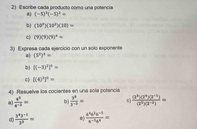 Escribe cada producto como una potencia 
a) (-5)^3(-5)^2=
b) (10^3)(10^2)(10)=
c) (9)(9)(9)^4=
3) Expresa cada ejercicio con un solo exponente 
a) (5^2)^3=
b) [(-3)^2]^5=
c) [(4)^3]^0=
4) Resuelve los cocientes en una sola potencia 
a)  4^5/4^(-2) =  3^8/3^(-3) =  ((2^3)(2^4)(2^(-1)))/(2^5)(2^(-2)) =
b) 
c) 
d)  (3^43^(-1))/3^3 =  (6^46^26^(-5))/6^(-3)6^4 =
e)