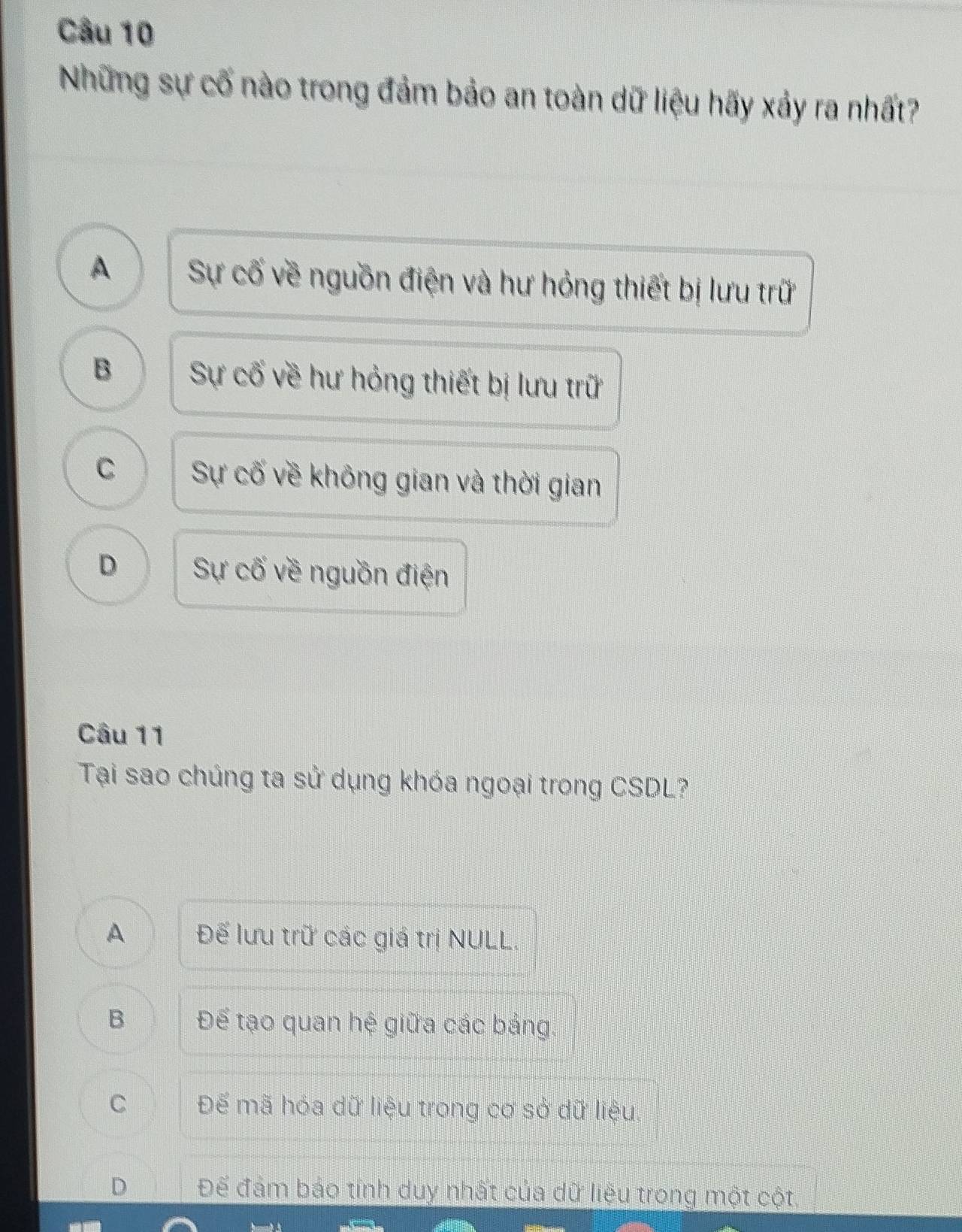 Những sự cố nào trong đảm bảo an toàn dữ liệu hãy xảy ra nhất?
A Sự cố về nguồn điện và hư hỏng thiết bị lưu trữ
B Sự cố về hư hỏng thiết bị lưu trữ
C Sự cố về không gian và thời gian
D Sự cố về nguồn điện
Câu 11
Tại sao chúng ta sử dụng khóa ngoại trong CSDL?
A Đế lưu trữ các giá trị NULL.
B Để tạo quan hệ giữa các bảng.
C Đế mã hóa dữ liệu trong cơ sở dữ liệu.
D Để đảm báo tính duy nhất của dữ liệu trong một cột.