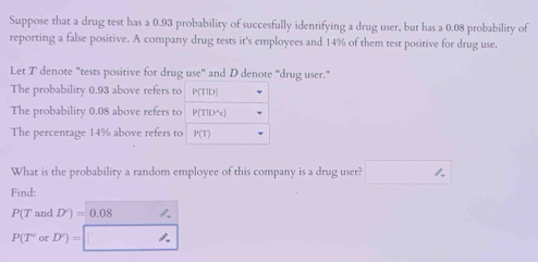 Suppose that a drug test has a 0.93 probability of succesfully identifying a drug user, but has a 0.08 probability of 
reporting a false positive. A company drug tests it's employees and 14% of them test positive for drug use. 
Let T denote "tests positive for drug use" and D denote 'drug user." 
The probability 0.93 above refers to P(TID)
The probability 0.08 above refers to P(T|D'c)
The percentage 14% above refers to P(T)
What is the probability a random employee of this company is a drug user? □ 
Find:
P(T and D^c)=0.08
P(T^corD^c)= □