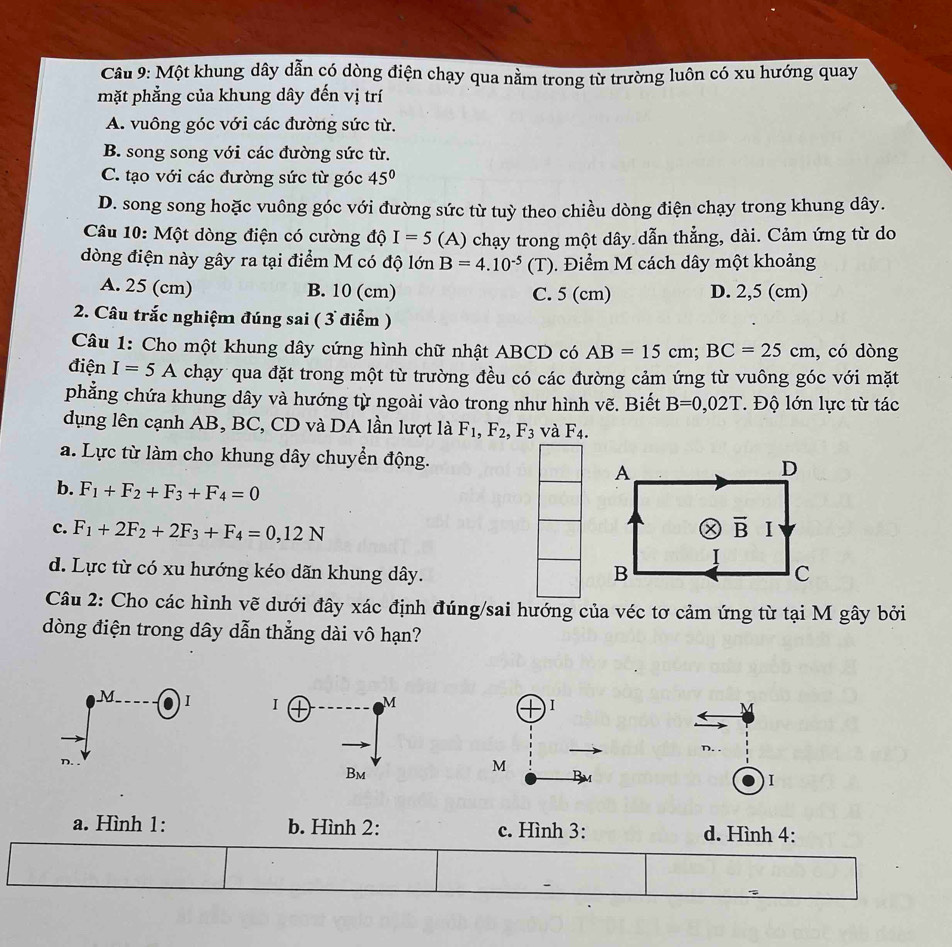 Cầu 9: Một khung dây dẫn có dòng điện chạy qua nằm trong từ trường luôn có xu hướng quay
mặt phẳng của khung dây đến vị trí
A. vuông góc với các đường sức từ.
B. song song với các đường sức từ.
C. tạo với các đường sức từ góc 45°
D. song song hoặc vuông góc với đường sức từ tuỳ theo chiều dòng điện chạy trong khung dây.
Câu 10: Một dòng điện có cường độ I=5(A) chạy trong một dây dẫn thẳng, dài. Cảm ứng từ do
dòng điện này gây ra tại điểm M có độ lớn B=4.10^(-5)(T) 0. Điểm M cách dây một khoảng
A. 25 (cm) B. 10 (cm) C. 5 (cm) D. 2,5 (cm)
2. Câu trắc nghiệm đúng sai ( 3 điểm )
Câu 1: Cho một khung dây cứng hình chữ nhật ABCD có AB=15cm;BC=25cm , có dòng
điện I=5A chạy qua đặt trong một từ trường đều có các đường cảm ứng từ vuông góc với mặt
phẳng chứa khung dây và hướng từ ngoài vào trong như hình vẽ. Biết B=0,02T. Độ lớn lực từ tác
dụng lên cạnh AB, BC, CD và DA lần lượt là F_1,F_2,F_3 và F_4.
a. Lực từ làm cho khung dây chuyển động.
b. F_1+F_2+F_3+F_4=0
c. F_1+2F_2+2F_3+F_4=0,12N
d. Lực từ có xu hướng kéo dãn khung dây. 
Câu 2: Cho các hình vẽ dưới đây xác định đúng/sai hướng của véc tơ cảm ứng từ tại M gây bởi
dòng điện trong dây dẫn thẳng dài vô hạn?
A
I
a. Hình 1: b. Hình 2: c. Hình 3: d. Hình 4: