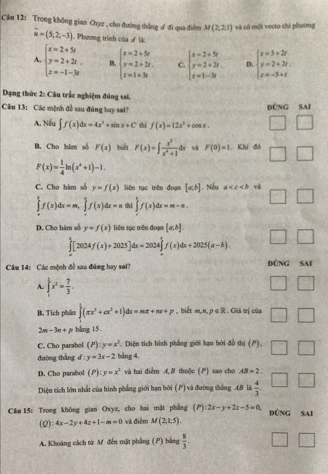 Trong không gian Oxyz , cho đường thằng đ đi qua điểm M(2;2;1) và cô một vecto chỉ phương
vector u=(5;2;-3). Phương trình của đ là:
A. beginarrayl x=2+5t y=2+2t z=-1-3tendarray. B. beginarrayl x=2+5t y=2+2t. z=1+3tendarray. C. beginarrayl x=2+5t y=2+2t. z=1-3tendarray. D. beginarrayl x=5+2t y=2+2t, z=-3+tendarray.
Dạng thức 2: Câu trắc nghiệm đúng sai.
Câu 13: Các mệnh đề sau đúng hay sai? ĐÚNG SAI
A. Nếu ∈t f(x)dx=4x^3+sin x+C thì f(x)=12x^2+cos x.
B. Cho hàm số F(x) biết F(x)=∈t  x^3/x^4+1 dx và F(0)=1. Khi đó
F(x)= 1/4 ln (x^4+1)-1.
C. Cho hàm số y=f(x) liên tục trên đoạn [a;b]. Nếu a và
∈tlimits _a^(bf(x)dx=m,∈tlimits _c^af(x)dx=n thì ∈tlimits _a^bf(x)dx=m-n.
D. Cho hàm số y=f(x) liên tục trên đoạn [a;b].
∈tlimits _a^b[2024f(x)+2025]dx=2024∈tlimits _a^bf(x)dx+2025(a-b).
Câu 14: Các mệnh đề sau đúng hay sai?
đúnG SAi
A. ∈tlimits _1^2x^2)= 7/3 .
B. Tích phân ∈tlimits _1^(2(π x^5)+ex^2+1)dx=mπ +ne+p , biết m,n,p∈ R. Giá trị của
2m-3n+p bằng 15.
C. Cho parabol (P):y=x^2. Diện tích hình phẳng giới hạn bởi đồ thị (P),
đường thắng . d: y=3x-2 bằng 4.
D. Cho parabol (P):y=x^2 và hai điểm A,B thuộc (P) sao cho AB=2.
Diện tích lớn nhất của hình phẳng giới hạn bởi (P) và đường thắng AB là  4/3 .
Câu 15: Trong không gian Oxyz, cho hai mặt phẳng (P): 2x-y+2z-5=0, ĐÚNG SAI
(Q): 4x-2y+4z+1-m=0 và điểm M(2;1;5).
A. Khoảng cách từ M đến mặt phẳng (P) bằng  8/3 .