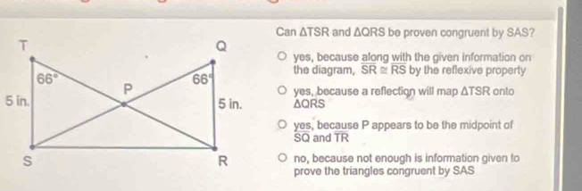 Can △ and △ QRS be proven congruent by SAS?
yes, because along with the given information on
the diagram, overline SR≌ overline RS by the reflexive property
yes, because a reflection will map △ TSR onto
△ QRS
yes, because P appears to be the midpoint of
SQ and overline TR
no, because not enough is information given to
prove the triangles congruent by SAS