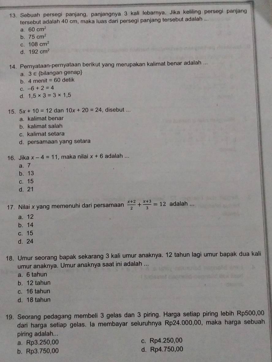 Sebuah persegi panjang, panjangnya 3 kali lebarnya. Jika keliling persegi panjang
tersebut adalah 40 cm, maka luas dari persegi panjang tersebut adalah ...
a. 60cm^2
b. 75cm^2
C. 108cm^2
d. 192cm^2
14. Pernyataan-pernyataan berikut yang merupakan kalimat benar adalah ...
a. 3∈ bilangan genap
b. 4 menit =60 detik
C. -6+2=4
d. 1,5* 3=3* 1,5
15. 5x+10=12 dan 10x+20=24 , disebut ...
a. kalimat benar
b. kalimat salah
c. kalimat setara
d. persamaan yang setara
16. Jika x-4=11 , maka nilai x+6 adalah ...
a.7
b. 13
c. 15
d. 21
17. Nilai x yang memenuhi dari persamaan  (x+2)/2 + (x+3)/3 =12 adalah ...
a. 12
b. 14
c. 15
d. 24
18. Umur seorang bapak sekarang 3 kali umur anaknya. 12 tahun lagi umur bapak dua kali
umur anaknya. Umur anaknya saat ini adalah ...
a. 6 tahun
b. 12 tahun
c. 16 tahun
d. 18 tahun
19. Seorang pedagang membeli 3 gelas dan 3 piring. Harga setiap piring lebih Rp500,00
dari harga setiap gelas. la membayar seluruhnya Rp24.000,00, maka harga sebuah
piring adalah...
a. Rp3.250,00 c. Rp4.250,00
b. Rp3.750,00 d. Rp4.750,00