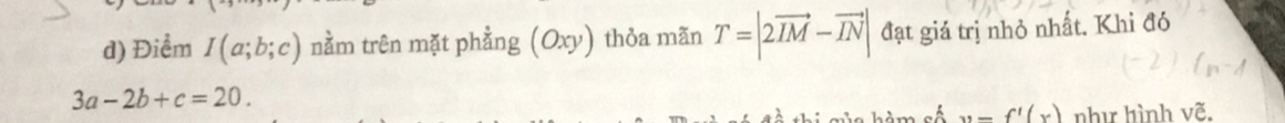 Điểm I(a;b;c) nằm trên mặt phẳng (Oxy) thỏa mãn T=|2vector IM-vector IN| đạt giả trị nhỏ nhất. Khi đó
3a-2b+c=20. 
C hàm cố x=f'(x) như hình vẽ.