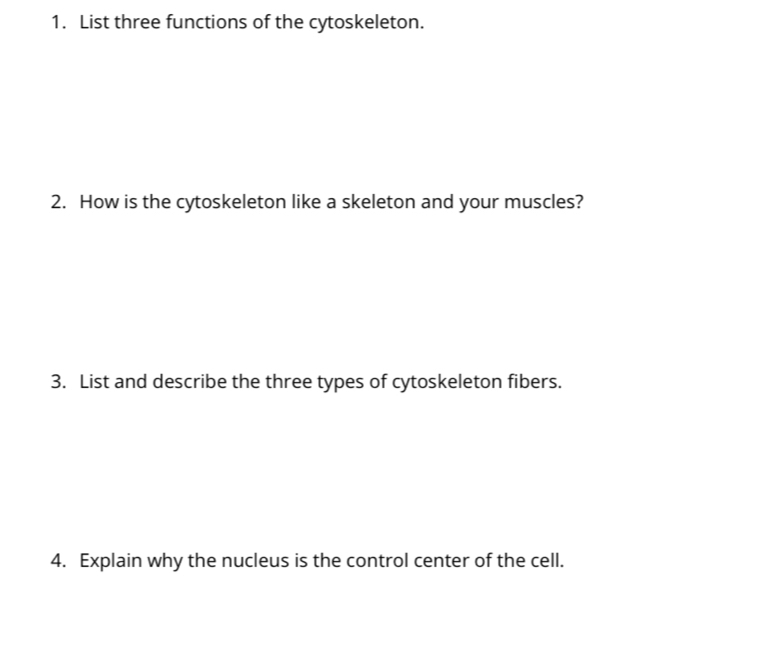 List three functions of the cytoskeleton. 
2. How is the cytoskeleton like a skeleton and your muscles? 
3. List and describe the three types of cytoskeleton fibers. 
4. Explain why the nucleus is the control center of the cell.