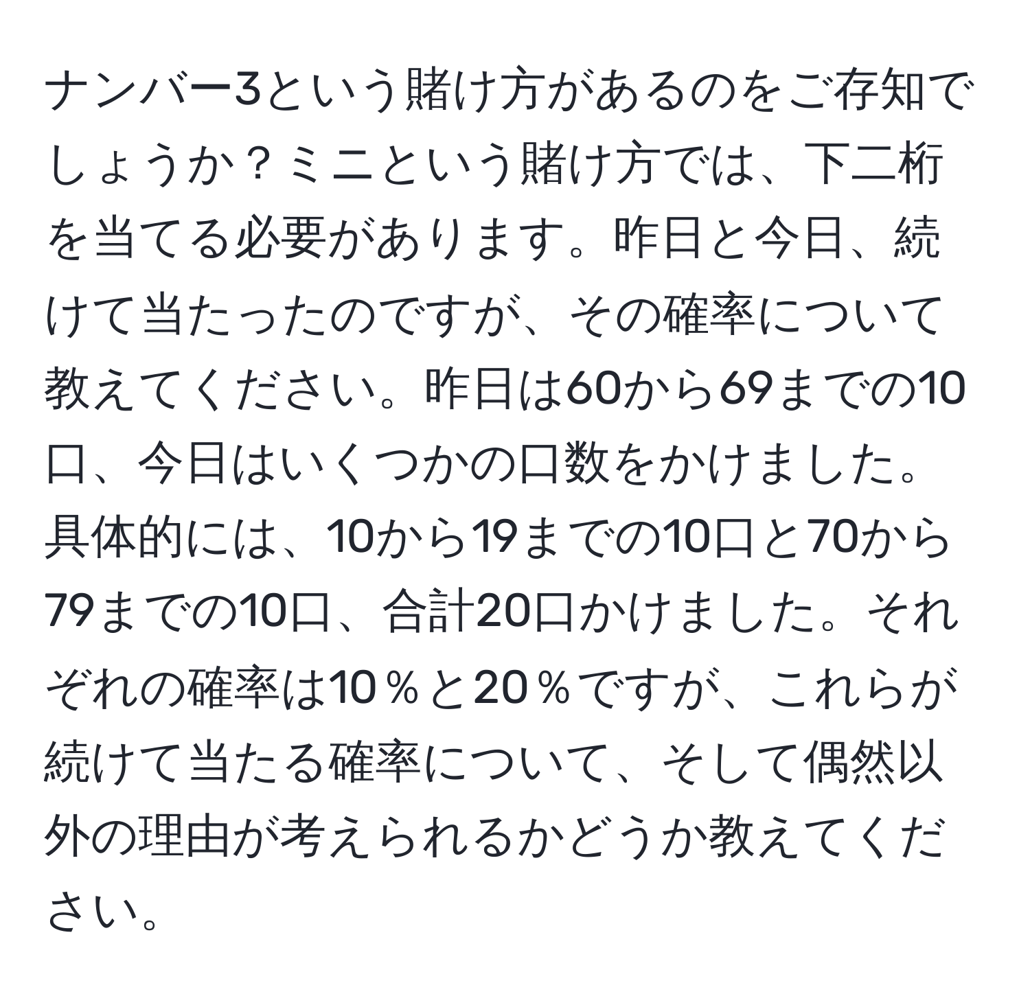 ナンバー3という賭け方があるのをご存知でしょうか？ミニという賭け方では、下二桁を当てる必要があります。昨日と今日、続けて当たったのですが、その確率について教えてください。昨日は60から69までの10口、今日はいくつかの口数をかけました。具体的には、10から19までの10口と70から79までの10口、合計20口かけました。それぞれの確率は10％と20％ですが、これらが続けて当たる確率について、そして偶然以外の理由が考えられるかどうか教えてください。