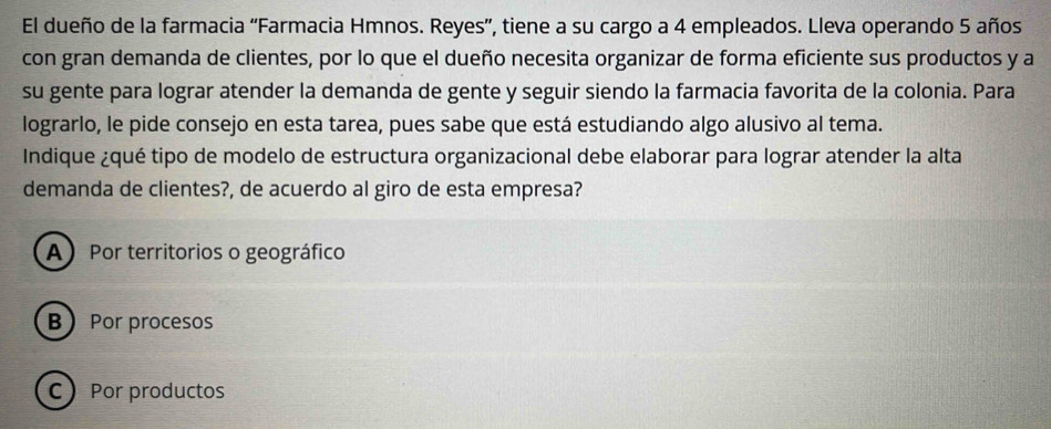 El dueño de la farmacia “Farmacia Hmnos. Reyes”, tiene a su cargo a 4 empleados. Lleva operando 5 años
con gran demanda de clientes, por lo que el dueño necesita organizar de forma eficiente sus productos y a
su gente para lograr atender la demanda de gente y seguir siendo la farmacia favorita de la colonia. Para
lograrlo, le pide consejo en esta tarea, pues sabe que está estudiando algo alusivo al tema.
Indique ¿qué tipo de modelo de estructura organizacional debe elaborar para lograr atender la alta
demanda de clientes?, de acuerdo al giro de esta empresa?
A) Por territorios o geográfico
B Por procesos
C Por productos