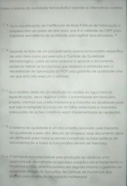 Sobre o sistema da qualidade farmacêutico assinale as alternativas corretas
ª Após a publicação do Certificado de Boas Práticas de Fabricação a
empresa tem um prazo de dois anos, que é a validade do CBPF para
trabalhar sem sistema da qualidade para agilizar seus processos. *
b. Quando se trata de um procedimento operacional padrão específico
de uma área como por exemplo o Controle de Qualidade
Microbiológico, cabe ao setor elaborar e aprovar o documento,
podendo treinar os funcionários que realizam a atividade sem a
necessidade de aprovação do POP pela garantia de qualidade uma
vez que esta não executa a atividde.
* Se o analista detectar um resultado na análise da água fora da
especificação, deve registrar a Não Conformidade em formulário
próprio, informar sua chefia imediata e a Garantia da Qualidade para
que seja investigada a causa raiz da falha detectada e moedidas
adequadas de ações corretivas sejam implementadas se necessário.
ª· O sistema da qualidade é um documento aprovado pela Garantia
da Qualidade e pela alta direção da empresa, esse documento deve
ser distribuído para todos os setores cumprindo as boas práticas de
documentação e todos os funcionários devem ser treinados.
e. O farmacêutico responsável pela produção ao observar uma
oportunidade de melhoria no processo produtivo deve implementar a
mudança e caso obtenha sucesso em seguida informa a garantia de
qualidade através do formulário de controle de mudanças que
passará pela avaliação de impacto multisetorial