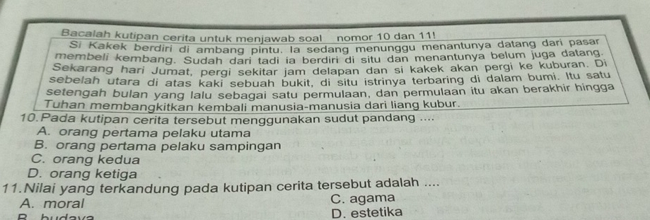 Bacalah kutipan cerita untuk menjawab soal nomor 10 dan 11!
Si Kakek berdiri di ambang pintu. la sedang menunggu menantunya datang dari pasar
membeli kembang. Sudah dari tadi ia berdiri di situ dan menantunya belum juga datang.
Sekarang hari Jumat, pergi sekitar jam delapan dan si kakek akan pergi ke kuburan. Di
sebelah utara di atas kaki sebuah bukit, di situ istrinya terbaring di dalam bumi. Itu satu
setengah bulan yang lalu sebagai satu permulaan, dan permulaan itu akan berakhir hingga
Tuhan membangkitkan kembali manusia-manusia dari liang kubur.
10.Pada kutipan cerita tersebut menggunakan sudut pandang ....
A. orang pertama pelaku utama
B. orang pertama pelaku sampingan
C. orang kedua
D. orang ketiga
11.Nilai yang terkandung pada kutipan cerita tersebut adalah ....
A. moral C. agama
D
D. estetika