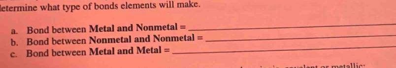 letermine what type of bonds elements will make. 
_ 
_ 
a. Bond between Metal and Nonmetal = 
_ 
b. Bond between Nonmetal and Nonmetal = 
c. Bond between Metal and Metal=