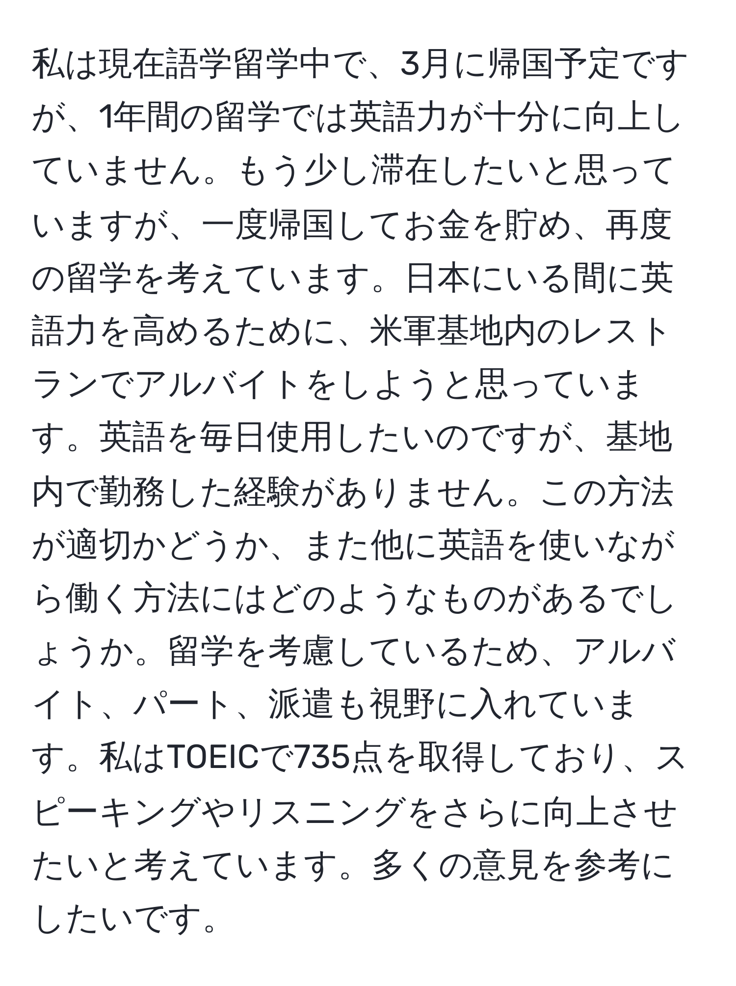 私は現在語学留学中で、3月に帰国予定ですが、1年間の留学では英語力が十分に向上していません。もう少し滞在したいと思っていますが、一度帰国してお金を貯め、再度の留学を考えています。日本にいる間に英語力を高めるために、米軍基地内のレストランでアルバイトをしようと思っています。英語を毎日使用したいのですが、基地内で勤務した経験がありません。この方法が適切かどうか、また他に英語を使いながら働く方法にはどのようなものがあるでしょうか。留学を考慮しているため、アルバイト、パート、派遣も視野に入れています。私はTOEICで735点を取得しており、スピーキングやリスニングをさらに向上させたいと考えています。多くの意見を参考にしたいです。