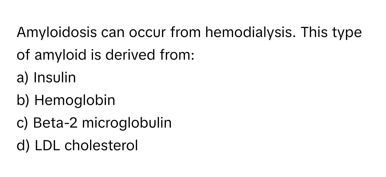 Amyloidosis can occur from hemodialysis. This type of amyloid is derived from:

a) Insulin 
b) Hemoglobin 
c) Beta-2 microglobulin 
d) LDL cholesterol