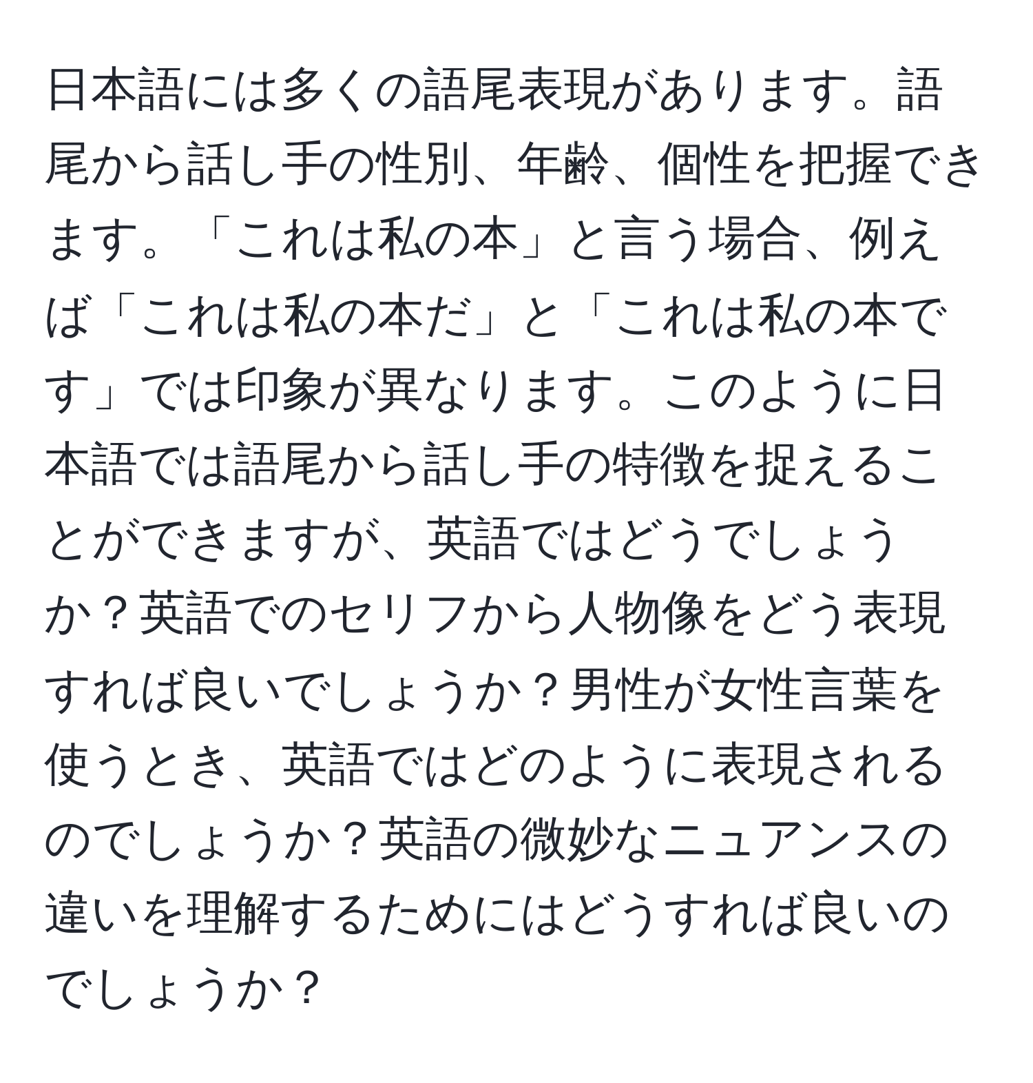 日本語には多くの語尾表現があります。語尾から話し手の性別、年齢、個性を把握できます。「これは私の本」と言う場合、例えば「これは私の本だ」と「これは私の本です」では印象が異なります。このように日本語では語尾から話し手の特徴を捉えることができますが、英語ではどうでしょうか？英語でのセリフから人物像をどう表現すれば良いでしょうか？男性が女性言葉を使うとき、英語ではどのように表現されるのでしょうか？英語の微妙なニュアンスの違いを理解するためにはどうすれば良いのでしょうか？