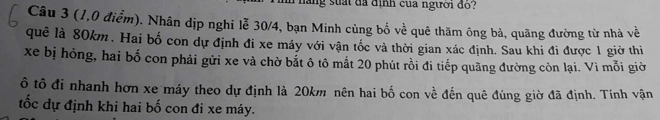 đăng suấi đã định của người đo? 
Câu 3 (1,0 điểm). Nhân dịp nghi lễ 30/4, bạn Minh cùng bố về quê thăm ông bà, quãng đường từ nhà về 
quê là 80km. Hai bố con dự định đi xe máy với vận tốc và thời gian xác định. Sau khi đi được 1 giờ thiì 
xe bị hông, hai bố con phải gửi xe và chờ bắt ô tô mất 20 phút rồi đi tiếp quãng đường còn lại. Vì mỗi giờ 
ô tô đi nhanh hơn xe máy theo dự định là 20km nên hai bố con về đến quê đúng giờ đã định. Tính vận 
tốc dự định khi hai bố con đi xe máy.