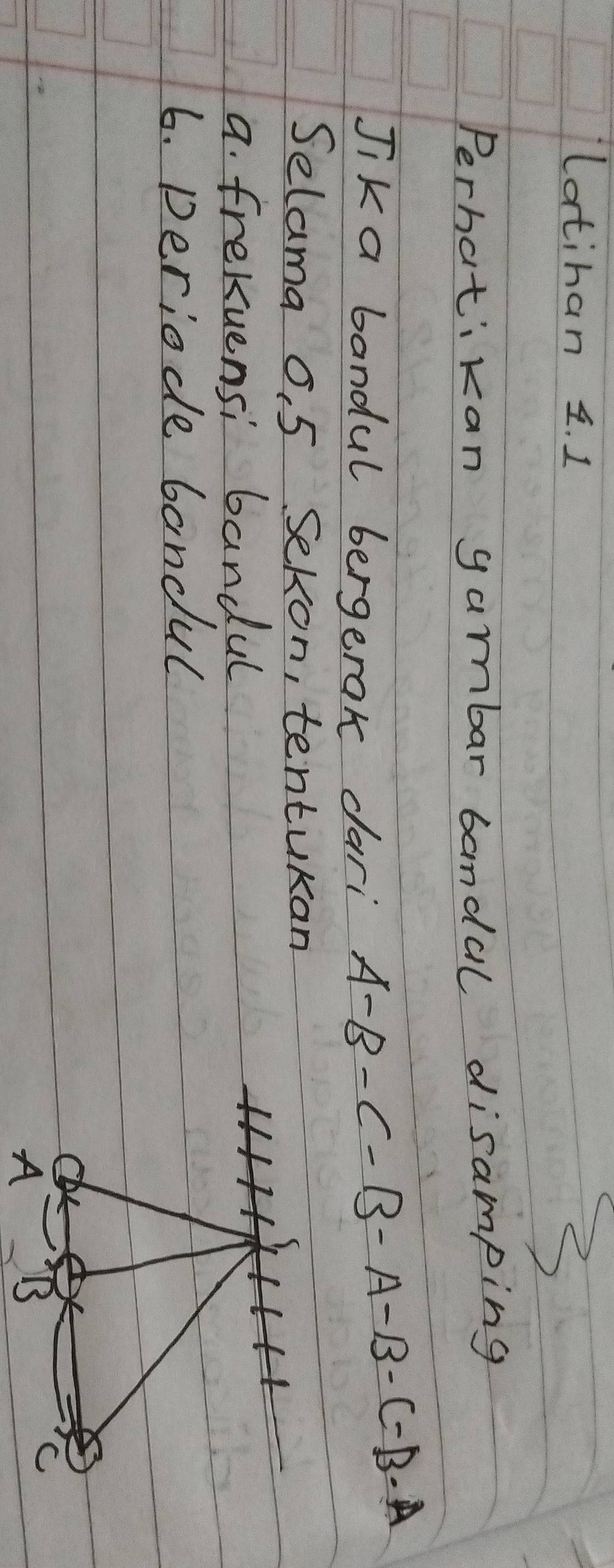 latinan 1. 1 
2 
Perhatikan gambar bandal disamping 
Jik a bandul bergerak dari
A-B-C-B-A-B-C-B-A
Selama o. 5 Sekon, tentukan 
a. frekuensi bandul 
6. periode bandul