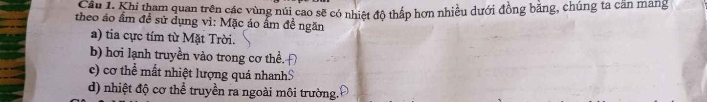 Khi tham quan trên các vùng núi cao sẽ có nhiệt độ thấp hơn nhiều dưới đồng bằng, chúng ta cần mang 
theo áo ấm đề sử dụng vì: Mặc áo ấm đề ngăn 
a) tia cực tím từ Mặt Trời. 
b) hơi lạnh truyền vào trong cơ thể. 
c) cơ thể mất nhiệt lượng quá nhanh$ 
d) nhiệt độ cơ thể truyền ra ngoài môi trường.