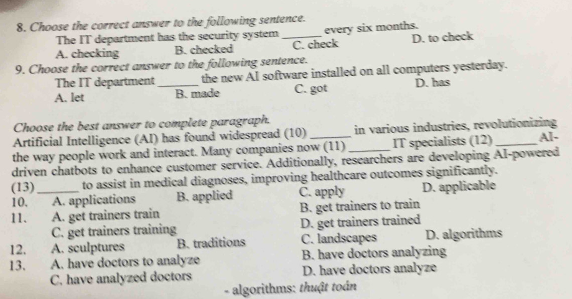 Choose the correct answer to the following sentence.
The IT department has the security system _every six months.
A. checking B. checked C. check D. to check
9. Choose the correct answer to the following sentence.
The IT department the new AI software installed on all computers yesterday.
A. let _B. made C. got D. has
Choose the best answer to complete paragraph.
Artificial Intelligence (AI) has found widespread (10) in various industries, revolutionizing
the way people work and interact. Many companies now (11) _IT specialists (12) _Al-
driven chatbots to enhance customer service. Additionally, researchers are developing AI-powered
(13) _to assist in medical diagnoses, improving healthcare outcomes significantly.
10. A. applications B. applied C. apply D. applicable
11. A. get trainers train B. get trainers to train
C. get trainers training D. get trainers trained
12. A. sculptures B. traditions C. landscapes D. algorithms
13. A. have doctors to analyze B. have doctors analyzing
C. have analyzed doctors D. have doctors analyze
- algorithms: thuật toán