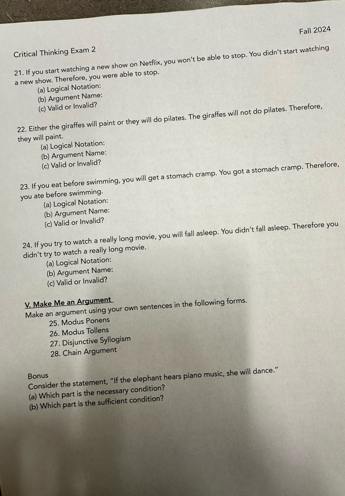 Critical Thinking Exam 2 Fall 2024 
21. If you start watching a new show on Netflix, you won’t be able to stop. You didn’t start watching 
a new show. Therefore, you were able to stop. 
(a) Logical Notation: 
(b) Argument Name: 
(c) Valid or Invalid? 
22. Either the giraffes will paint or they will do pilates. The giraffes will not do pilates. Therefore, 
they will paint. 
(a) Logical Notation: 
(b) Argument Name: 
(c) Valid or Invalid? 
23. If you eat before swimming, you will get a stomach cramp. You got a stomach cramp. Therefore, 
you ate before swimming. 
(a) Logical Notation: 
(b) Argument Name: 
(c) Valid or Invalid? 
24. If you try to watch a really long movie, you will fall asleep. You didn't fall asleep. Therefore you 
didn’t try to watch a really long movie. 
(a) Logical Notation: 
(b) Argument Name: 
(c) Valid or Invalid? 
V. Make Me an Argument 
Make an argument using your own sentences in the following forms. 
25. Modus Ponens 
26. Modus Tollens 
27. Disjunctive Syllogism 
28. Chain Argument 
Bonus 
Consider the statement, “If the elephant hears piano music, she will dance.” 
(a) Which part is the necessary condition? 
(b) Which part is the sufficient condition?