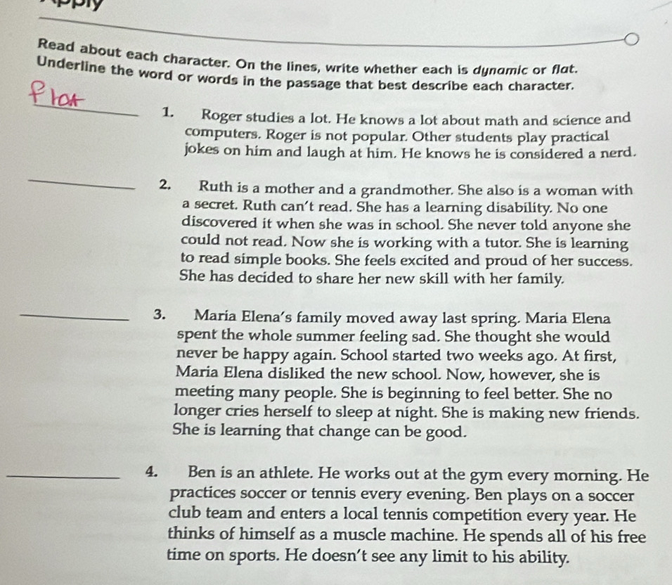 Read about each character. On the lines, write whether each is dyndmic or flat. 
Underline the word or words in the passage that best describe each character. 
_ 
1. Roger studies a lot. He knows a lot about math and science and 
computers. Roger is not popular. Other students play practical 
jokes on him and laugh at him. He knows he is considered a nerd. 
_ 
2. Ruth is a mother and a grandmother. She also is a woman with 
a secret. Ruth can't read. She has a learning disability. No one 
discovered it when she was in school. She never told anyone she 
could not read. Now she is working with a tutor. She is learning 
to read simple books. She feels excited and proud of her success. 
She has decided to share her new skill with her family. 
_ 
3. Maria Elena’s family moved away last spring. Maria Elena 
spent the whole summer feeling sad. She thought she would 
never be happy again. School started two weeks ago. At first, 
Maria Elena disliked the new school. Now, however, she is 
meeting many people. She is beginning to feel better. She no 
longer cries herself to sleep at night. She is making new friends. 
She is learning that change can be good. 
_4. Ben is an athlete. He works out at the gym every morning. He 
practices soccer or tennis every evening. Ben plays on a soccer 
club team and enters a local tennis competition every year. He 
thinks of himself as a muscle machine. He spends all of his free 
time on sports. He doesn’t see any limit to his ability.