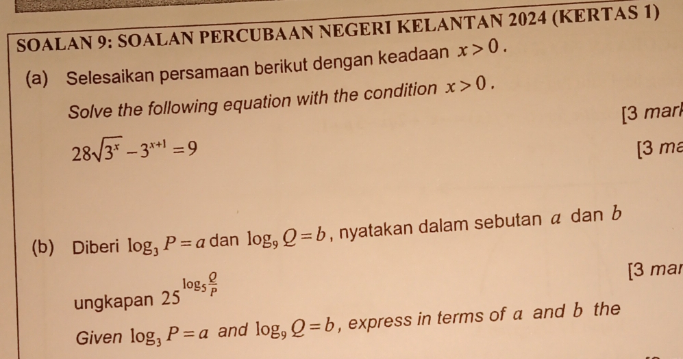 SOALAN 9: SOALAN PERCUBAAN NEGERI KELANTAN 2024 (KERTAS 1) 
(a) Selesaikan persamaan berikut dengan keadaan x>0. 
Solve the following equation with the condition x>0. 
[3 marl
28sqrt(3^x)-3^(x+1)=9
[3 m 
(b) Diberi log _3P=a dan log _9Q=b , nyatakan dalam sebutan a dan b
ungkapan 25^(log _5) Q/P 
[3 mar 
Given log _3P=a and log _9Q=b , express in terms of a and b the