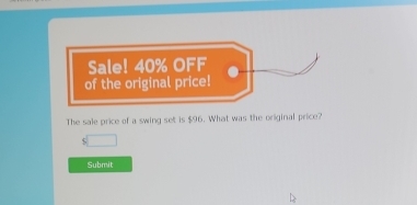 Sale! 40% OFF 
of the original price! 
The sale price of a swing set is $96. What was the original price? 
S 
Submit