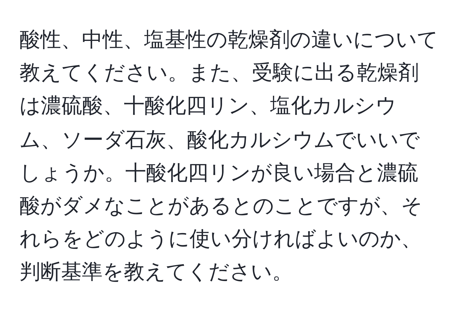 酸性、中性、塩基性の乾燥剤の違いについて教えてください。また、受験に出る乾燥剤は濃硫酸、十酸化四リン、塩化カルシウム、ソーダ石灰、酸化カルシウムでいいでしょうか。十酸化四リンが良い場合と濃硫酸がダメなことがあるとのことですが、それらをどのように使い分ければよいのか、判断基準を教えてください。