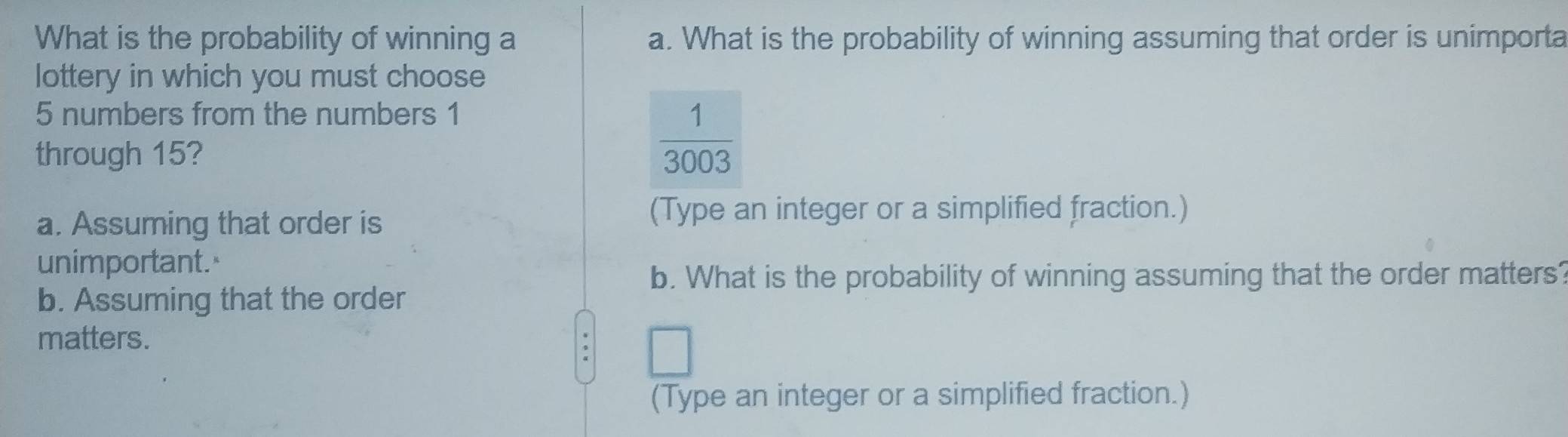 What is the probability of winning a a. What is the probability of winning assuming that order is unimporta
lottery in which you must choose
5 numbers from the numbers 1
through 15?
 1/3003 
a. Assuming that order is
(Type an integer or a simplified fraction.)
unimportant.
b. What is the probability of winning assuming that the order matters?
b. Assuming that the order
matters.
□ 
(Type an integer or a simplified fraction.)