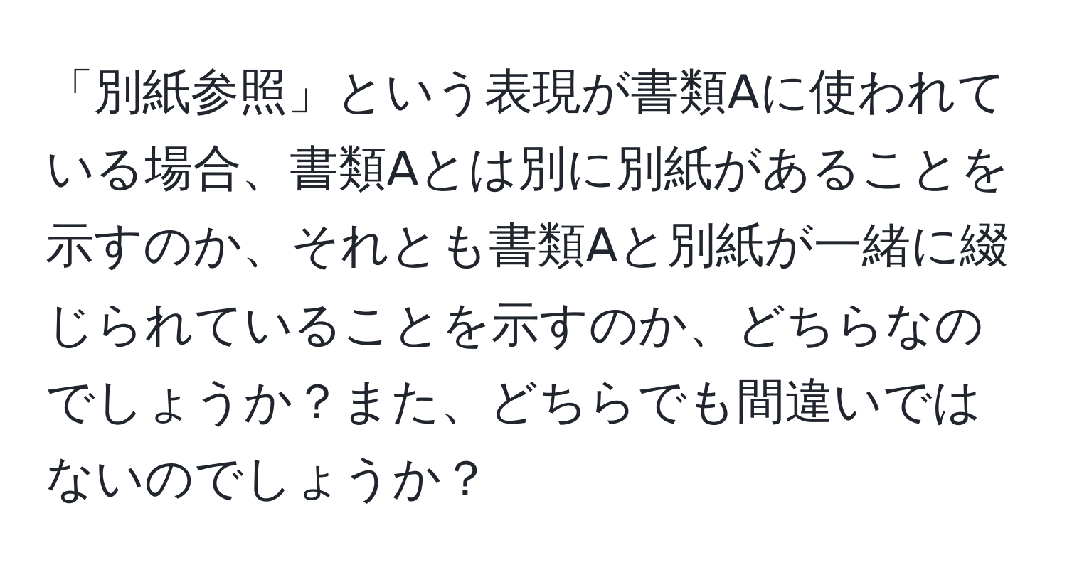 「別紙参照」という表現が書類Aに使われている場合、書類Aとは別に別紙があることを示すのか、それとも書類Aと別紙が一緒に綴じられていることを示すのか、どちらなのでしょうか？また、どちらでも間違いではないのでしょうか？